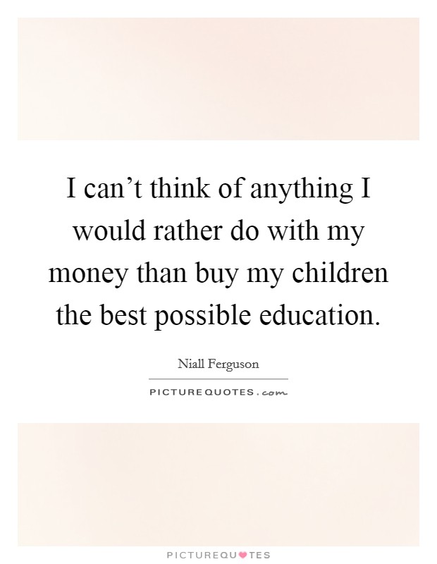 I can't think of anything I would rather do with my money than buy my children the best possible education. Picture Quote #1