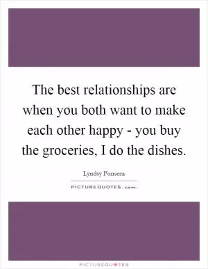The best relationships are when you both want to make each other happy - you buy the groceries, I do the dishes Picture Quote #1