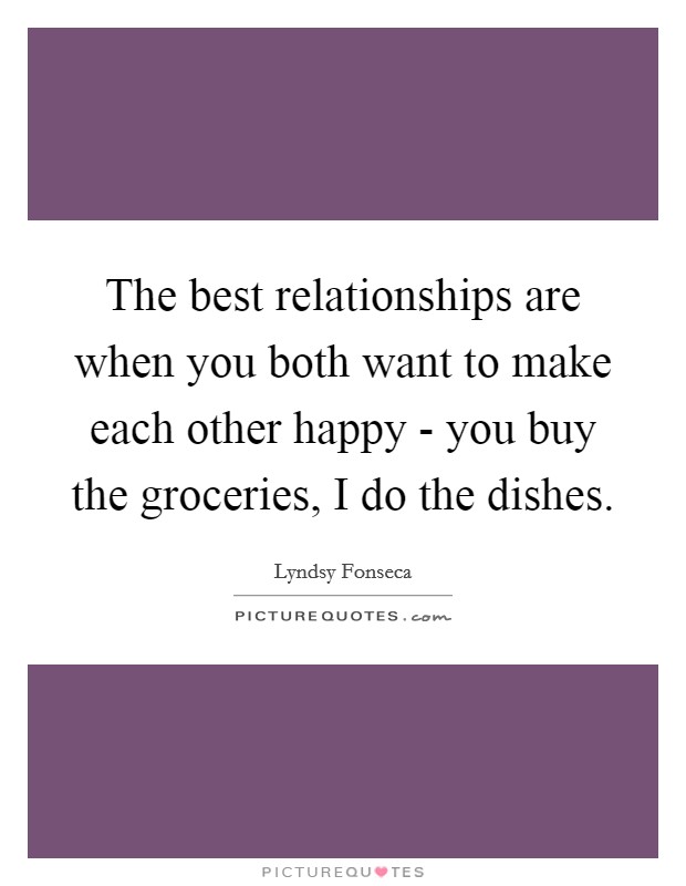 The best relationships are when you both want to make each other happy - you buy the groceries, I do the dishes. Picture Quote #1