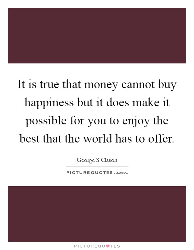 It is true that money cannot buy happiness but it does make it possible for you to enjoy the best that the world has to offer. Picture Quote #1