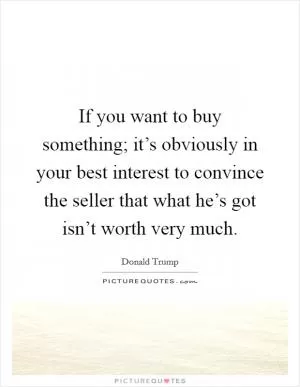 If you want to buy something; it’s obviously in your best interest to convince the seller that what he’s got isn’t worth very much Picture Quote #1