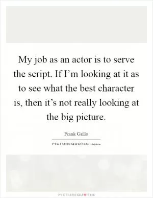 My job as an actor is to serve the script. If I’m looking at it as to see what the best character is, then it’s not really looking at the big picture Picture Quote #1