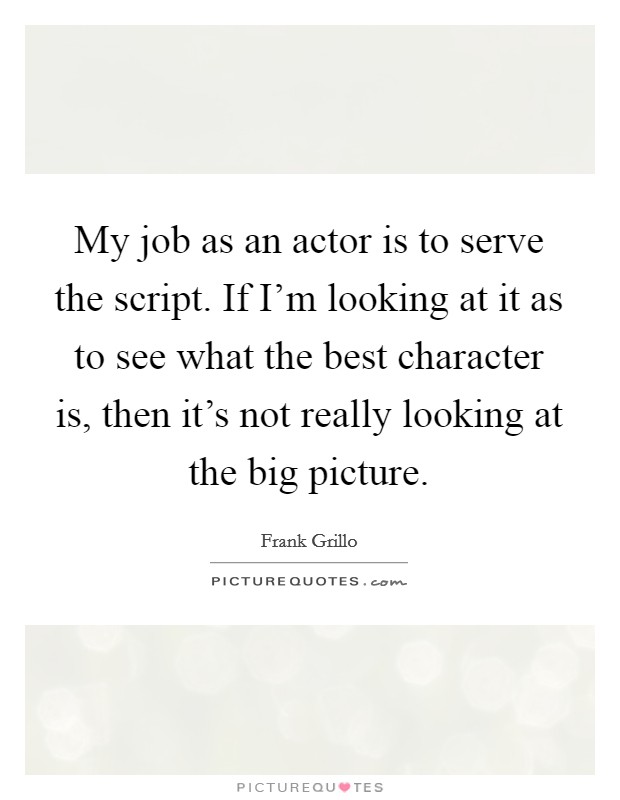 My job as an actor is to serve the script. If I'm looking at it as to see what the best character is, then it's not really looking at the big picture. Picture Quote #1