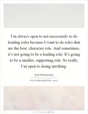 I’m always open to not necessarily to do leading roles because I want to do roles that are the best, character role. And sometimes, it’s not going to be a leading role. It’s going to be a smaller, supporting role. So really, I’m open to doing anything Picture Quote #1