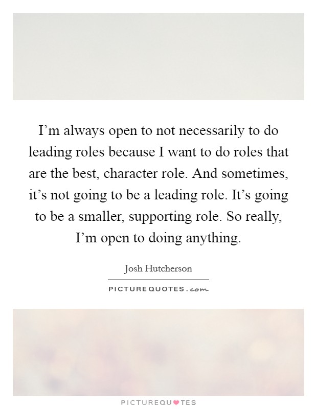 I'm always open to not necessarily to do leading roles because I want to do roles that are the best, character role. And sometimes, it's not going to be a leading role. It's going to be a smaller, supporting role. So really, I'm open to doing anything. Picture Quote #1