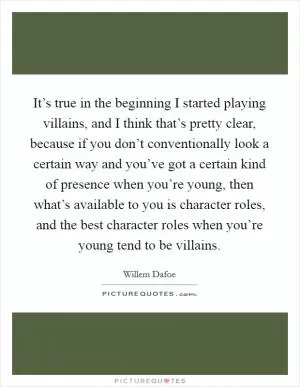 It’s true in the beginning I started playing villains, and I think that’s pretty clear, because if you don’t conventionally look a certain way and you’ve got a certain kind of presence when you’re young, then what’s available to you is character roles, and the best character roles when you’re young tend to be villains Picture Quote #1