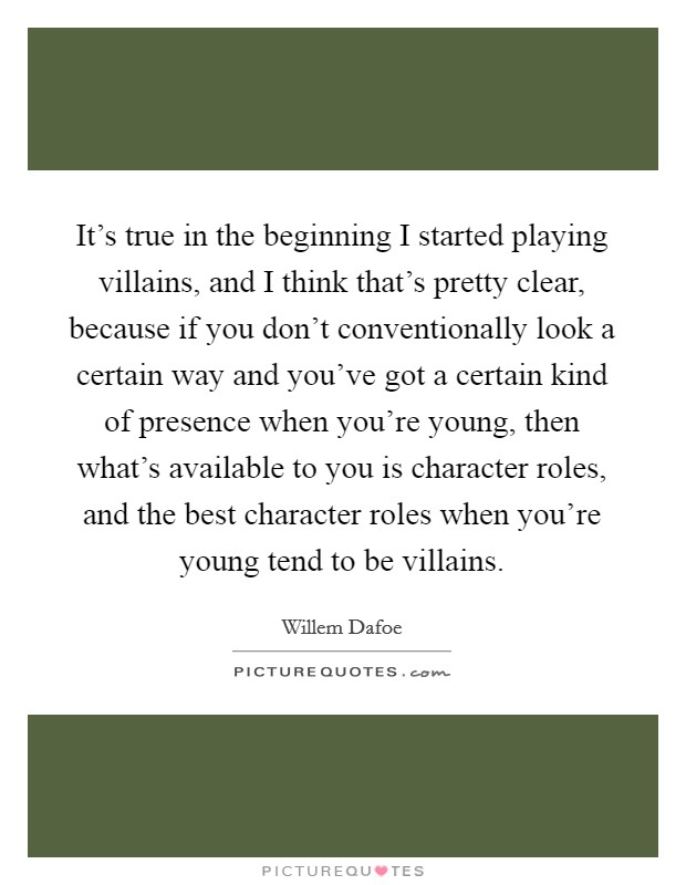 It's true in the beginning I started playing villains, and I think that's pretty clear, because if you don't conventionally look a certain way and you've got a certain kind of presence when you're young, then what's available to you is character roles, and the best character roles when you're young tend to be villains. Picture Quote #1