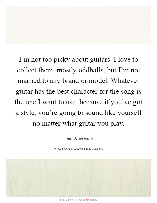I'm not too picky about guitars. I love to collect them, mostly oddballs, but I'm not married to any brand or model. Whatever guitar has the best character for the song is the one I want to use, because if you've got a style, you're going to sound like yourself no matter what guitar you play. Picture Quote #1