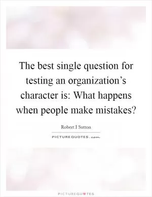 The best single question for testing an organization’s character is: What happens when people make mistakes? Picture Quote #1