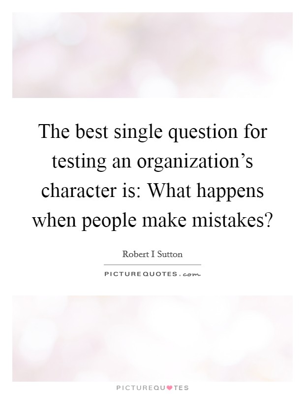 The best single question for testing an organization's character is: What happens when people make mistakes? Picture Quote #1