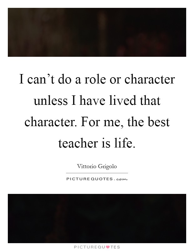 I can't do a role or character unless I have lived that character. For me, the best teacher is life. Picture Quote #1