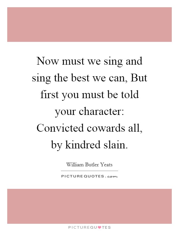Now must we sing and sing the best we can, But first you must be told your character: Convicted cowards all, by kindred slain. Picture Quote #1