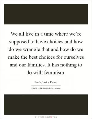 We all live in a time where we’re supposed to have choices and how do we wrangle that and how do we make the best choices for ourselves and our families. It has nothing to do with feminism Picture Quote #1