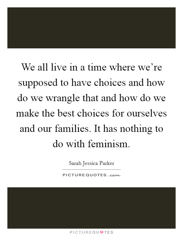 We all live in a time where we're supposed to have choices and how do we wrangle that and how do we make the best choices for ourselves and our families. It has nothing to do with feminism. Picture Quote #1