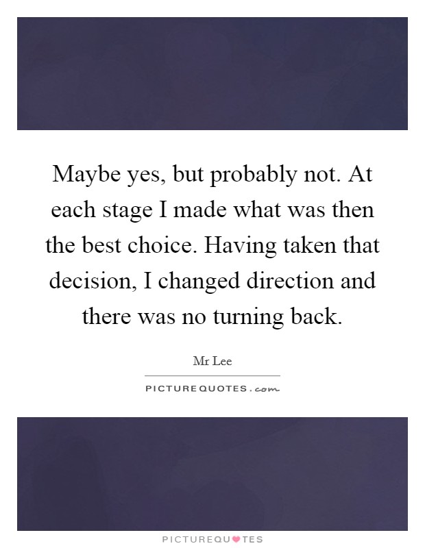 Maybe yes, but probably not. At each stage I made what was then the best choice. Having taken that decision, I changed direction and there was no turning back. Picture Quote #1