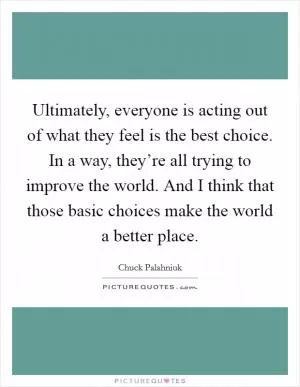 Ultimately, everyone is acting out of what they feel is the best choice. In a way, they’re all trying to improve the world. And I think that those basic choices make the world a better place Picture Quote #1