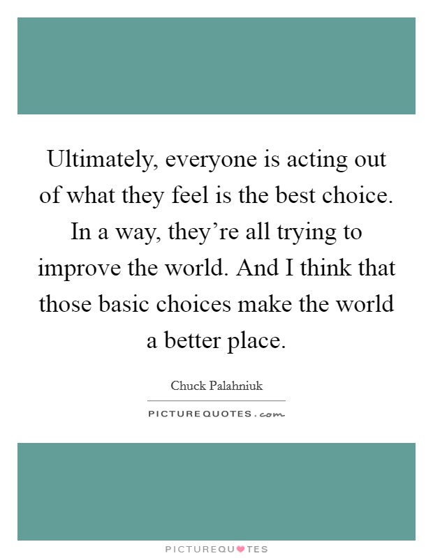 Ultimately, everyone is acting out of what they feel is the best choice. In a way, they're all trying to improve the world. And I think that those basic choices make the world a better place. Picture Quote #1