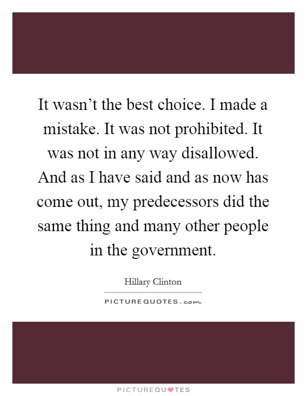 It wasn't the best choice. I made a mistake. It was not prohibited. It was not in any way disallowed. And as I have said and as now has come out, my predecessors did the same thing and many other people in the government. Picture Quote #1