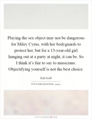 Playing the sex object may not be dangerous for Miley Cyrus, with her bodyguards to protect her, but for a 13-year-old girl hanging out at a party at night, it can be. So I think it’s fair to say to musicians: Objectifying yourself is not the best choice Picture Quote #1