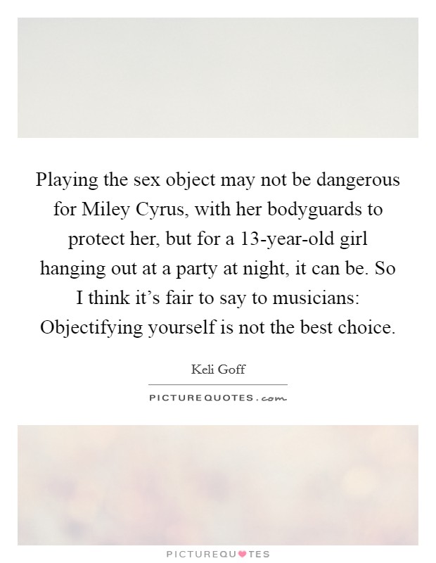 Playing the sex object may not be dangerous for Miley Cyrus, with her bodyguards to protect her, but for a 13-year-old girl hanging out at a party at night, it can be. So I think it's fair to say to musicians: Objectifying yourself is not the best choice. Picture Quote #1