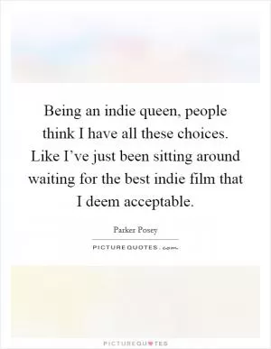 Being an indie queen, people think I have all these choices. Like I’ve just been sitting around waiting for the best indie film that I deem acceptable Picture Quote #1