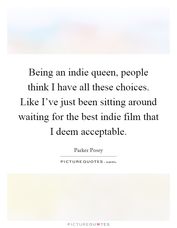 Being an indie queen, people think I have all these choices. Like I've just been sitting around waiting for the best indie film that I deem acceptable. Picture Quote #1