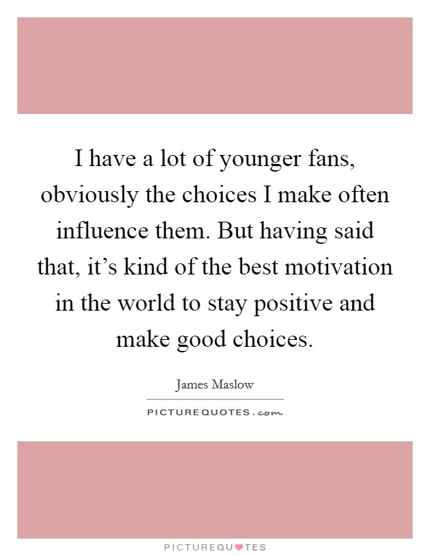 I have a lot of younger fans, obviously the choices I make often influence them. But having said that, it's kind of the best motivation in the world to stay positive and make good choices. Picture Quote #1