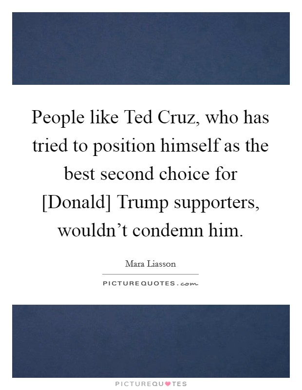 People like Ted Cruz, who has tried to position himself as the best second choice for [Donald] Trump supporters, wouldn't condemn him. Picture Quote #1