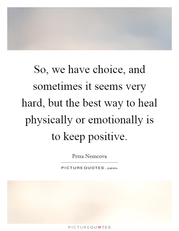 So, we have choice, and sometimes it seems very hard, but the best way to heal physically or emotionally is to keep positive. Picture Quote #1
