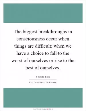 The biggest breakthroughs in consciousness occur when things are difficult; when we have a choice to fall to the worst of ourselves or rise to the best of ourselves Picture Quote #1