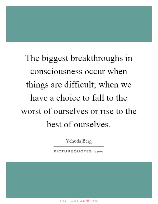The biggest breakthroughs in consciousness occur when things are difficult; when we have a choice to fall to the worst of ourselves or rise to the best of ourselves. Picture Quote #1