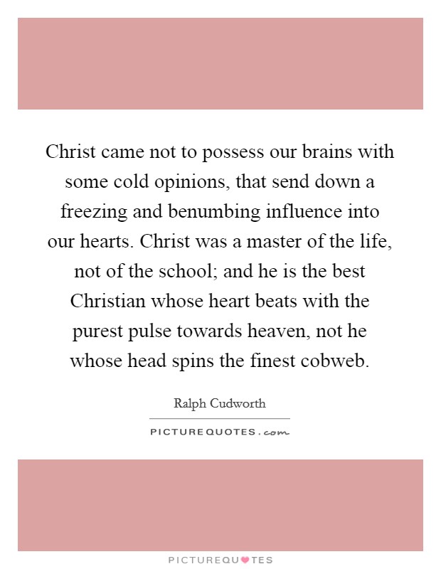 Christ came not to possess our brains with some cold opinions, that send down a freezing and benumbing influence into our hearts. Christ was a master of the life, not of the school; and he is the best Christian whose heart beats with the purest pulse towards heaven, not he whose head spins the finest cobweb. Picture Quote #1