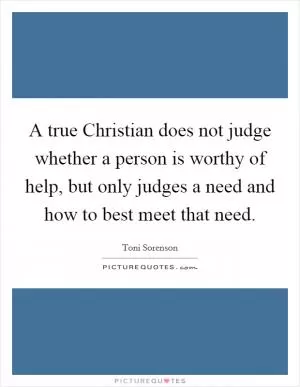A true Christian does not judge whether a person is worthy of help, but only judges a need and how to best meet that need Picture Quote #1