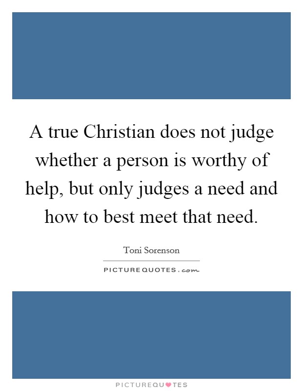 A true Christian does not judge whether a person is worthy of help, but only judges a need and how to best meet that need. Picture Quote #1
