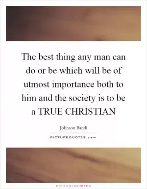 The best thing any man can do or be which will be of utmost importance both to him and the society is to be a TRUE CHRISTIAN Picture Quote #1