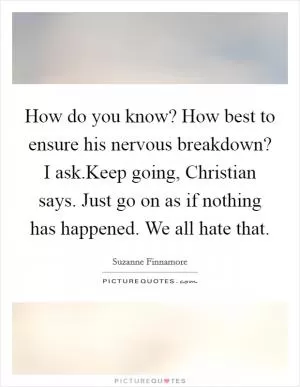 How do you know? How best to ensure his nervous breakdown? I ask.Keep going, Christian says. Just go on as if nothing has happened. We all hate that Picture Quote #1