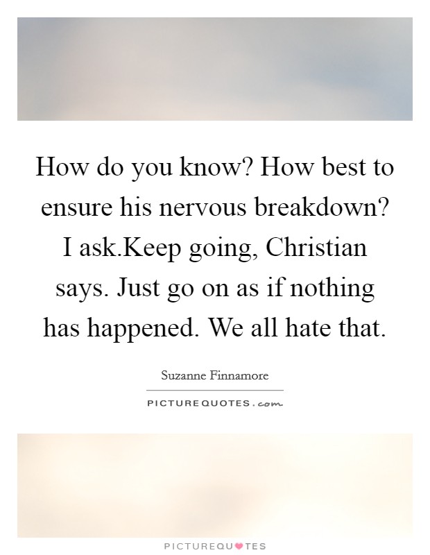 How do you know? How best to ensure his nervous breakdown? I ask.Keep going, Christian says. Just go on as if nothing has happened. We all hate that. Picture Quote #1