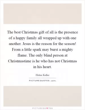The best Christmas gift of all is the presence of a happy family all wrapped up with one another. Jesus is the reason for the season! From a little spark may burst a mighty flame. The only blind person at Christmastime is he who has not Christmas in his heart Picture Quote #1