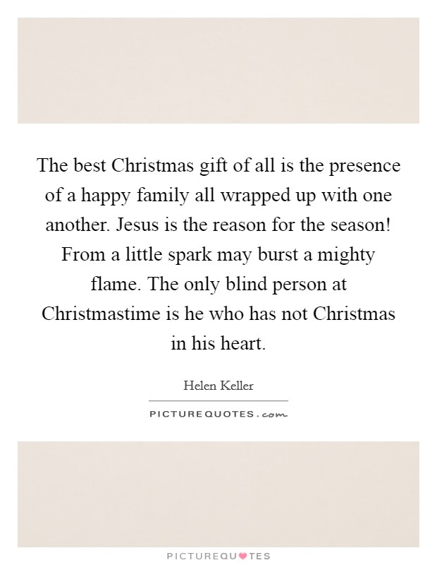 The best Christmas gift of all is the presence of a happy family all wrapped up with one another. Jesus is the reason for the season! From a little spark may burst a mighty flame. The only blind person at Christmastime is he who has not Christmas in his heart. Picture Quote #1