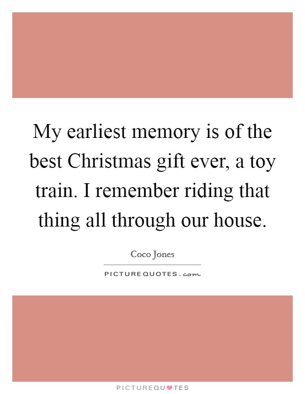 My earliest memory is of the best Christmas gift ever, a toy train. I remember riding that thing all through our house. Picture Quote #1