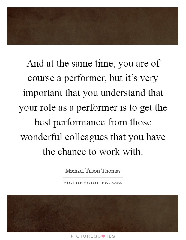 And at the same time, you are of course a performer, but it's very important that you understand that your role as a performer is to get the best performance from those wonderful colleagues that you have the chance to work with. Picture Quote #1