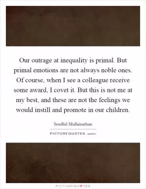 Our outrage at inequality is primal. But primal emotions are not always noble ones. Of course, when I see a colleague receive some award, I covet it. But this is not me at my best, and these are not the feelings we would instill and promote in our children Picture Quote #1