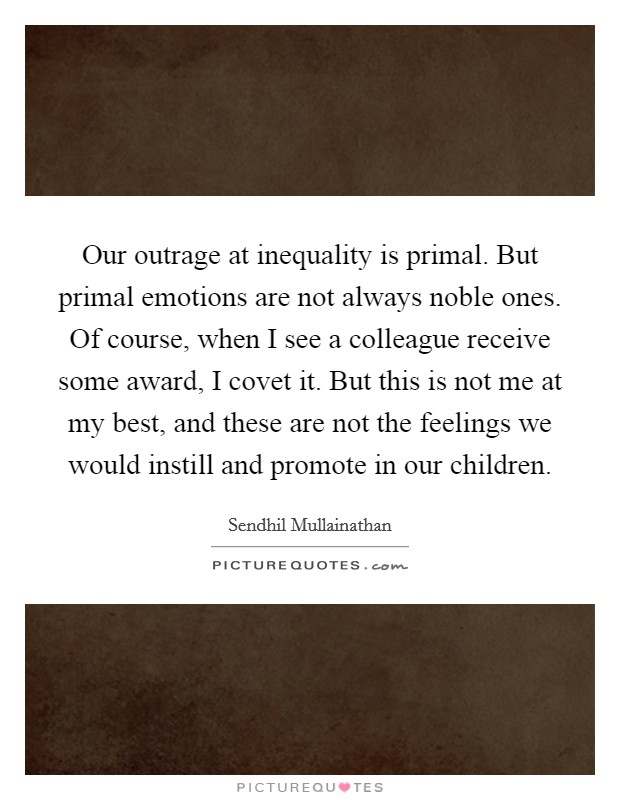Our outrage at inequality is primal. But primal emotions are not always noble ones. Of course, when I see a colleague receive some award, I covet it. But this is not me at my best, and these are not the feelings we would instill and promote in our children. Picture Quote #1