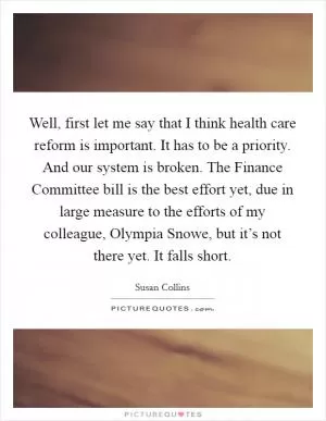 Well, first let me say that I think health care reform is important. It has to be a priority. And our system is broken. The Finance Committee bill is the best effort yet, due in large measure to the efforts of my colleague, Olympia Snowe, but it’s not there yet. It falls short Picture Quote #1
