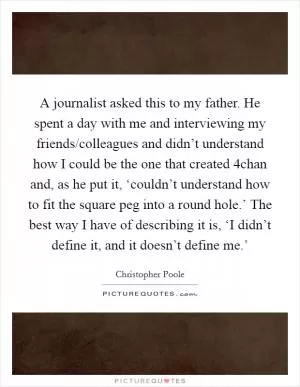 A journalist asked this to my father. He spent a day with me and interviewing my friends/colleagues and didn’t understand how I could be the one that created 4chan and, as he put it, ‘couldn’t understand how to fit the square peg into a round hole.’ The best way I have of describing it is, ‘I didn’t define it, and it doesn’t define me.’ Picture Quote #1