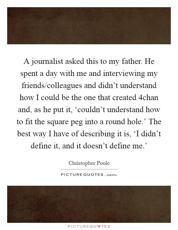 A journalist asked this to my father. He spent a day with me and interviewing my friends/colleagues and didn't understand how I could be the one that created 4chan and, as he put it, ‘couldn't understand how to fit the square peg into a round hole.' The best way I have of describing it is, ‘I didn't define it, and it doesn't define me.' Picture Quote #1