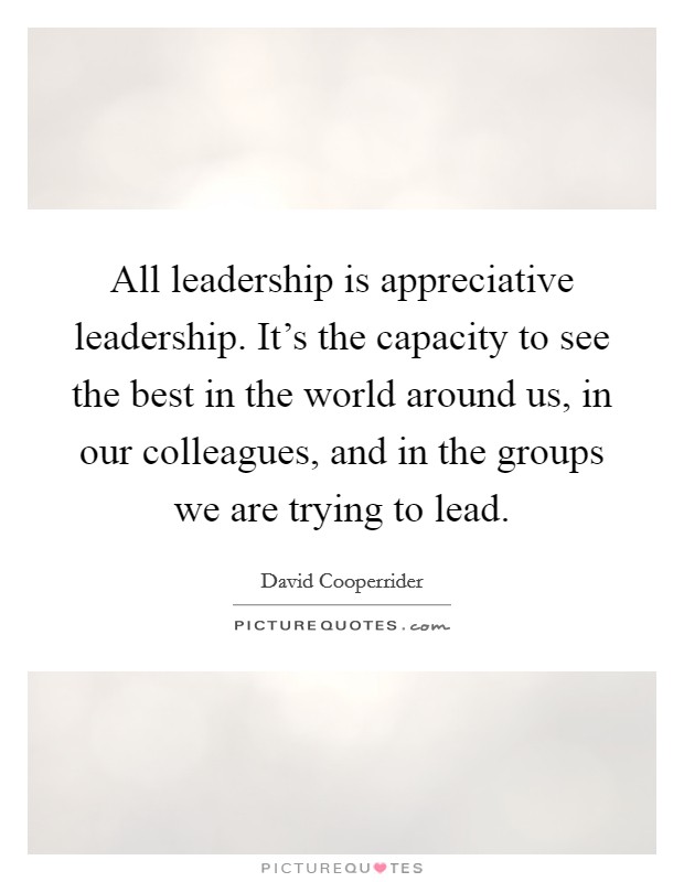 All leadership is appreciative leadership. It's the capacity to see the best in the world around us, in our colleagues, and in the groups we are trying to lead. Picture Quote #1