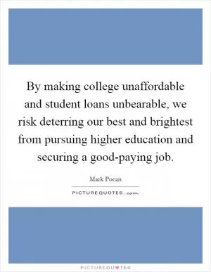By making college unaffordable and student loans unbearable, we risk deterring our best and brightest from pursuing higher education and securing a good-paying job Picture Quote #1