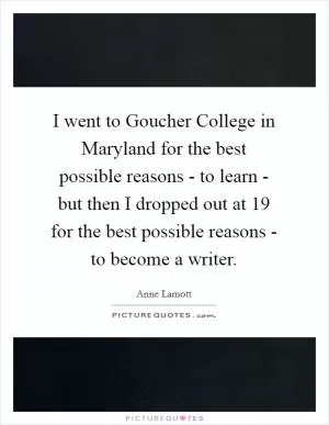 I went to Goucher College in Maryland for the best possible reasons - to learn - but then I dropped out at 19 for the best possible reasons - to become a writer Picture Quote #1