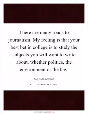 There are many roads to journalism. My feeling is that your best bet in college is to study the subjects you will want to write about, whether politics, the environment or the law Picture Quote #1